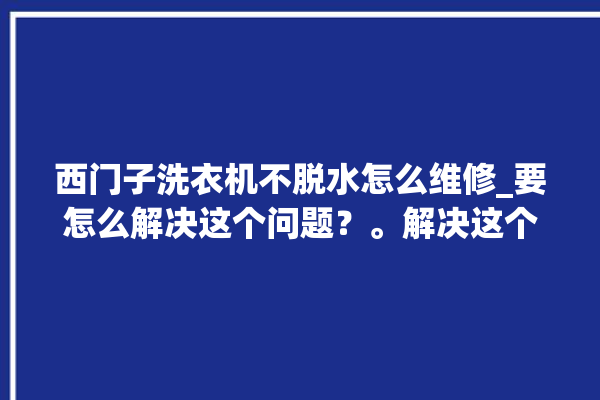 西门子洗衣机不脱水怎么维修_要怎么解决这个问题？。解决这个问题_洗衣机