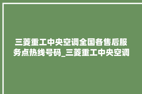 三菱重工中央空调全国各售后服务点热线号码_三菱重工中央空调控制面板说明 。中央空调