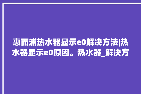 惠而浦热水器显示e0解决方法|热水器显示e0原因。热水器_解决方法