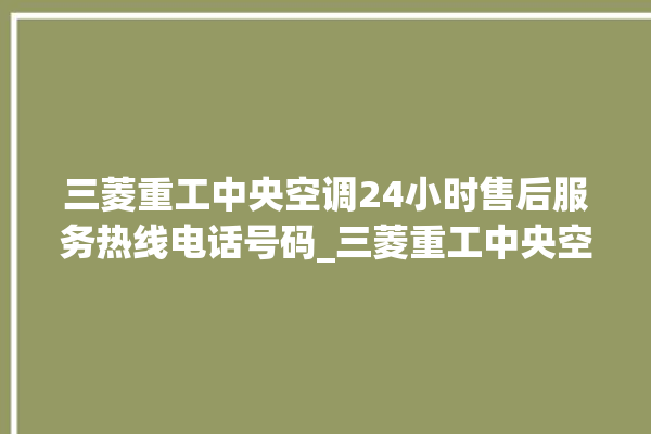 三菱重工中央空调24小时售后服务热线电话号码_三菱重工中央空调面板设置 。中央空调