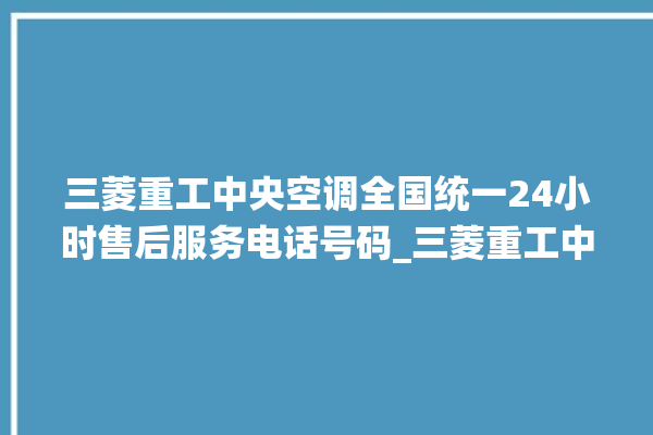 三菱重工中央空调全国统一24小时售后服务电话号码_三菱重工中央空调有哪些系列 。中央空调