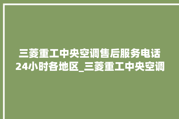 三菱重工中央空调售后服务电话24小时各地区_三菱重工中央空调制冷效果不好原因 。三菱重工