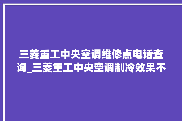 三菱重工中央空调维修点电话查询_三菱重工中央空调制冷效果不好 。三菱重工