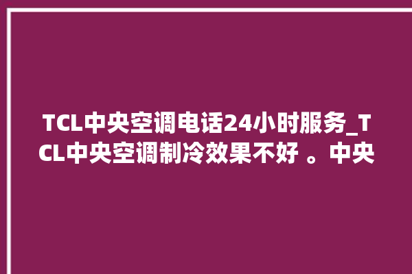 TCL中央空调电话24小时服务_TCL中央空调制冷效果不好 。中央空调