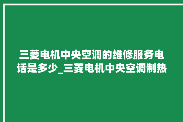 三菱电机中央空调的维修服务电话是多少_三菱电机中央空调制热效果不好原因 。中央空调