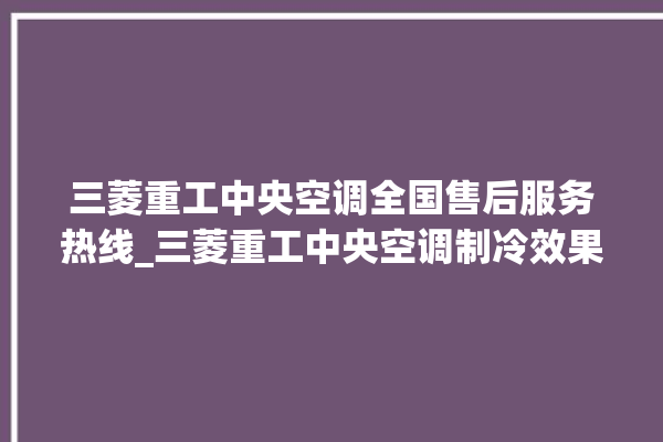 三菱重工中央空调全国售后服务热线_三菱重工中央空调制冷效果不好原因 。三菱重工