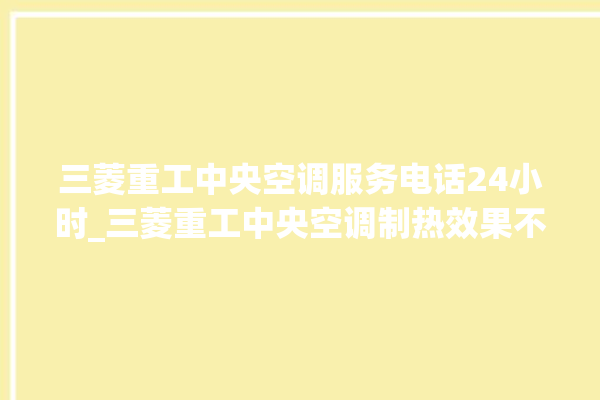 三菱重工中央空调服务电话24小时_三菱重工中央空调制热效果不好原因 。中央空调