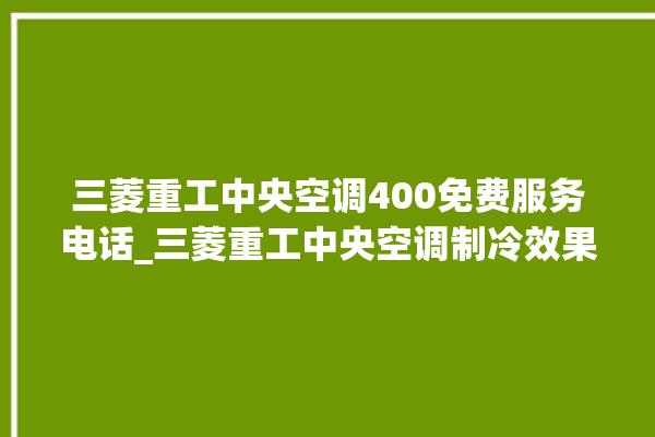 三菱重工中央空调400免费服务电话_三菱重工中央空调制冷效果不好原因 。三菱重工