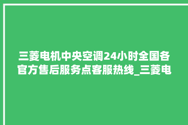 三菱电机中央空调24小时全国各官方售后服务点客服热线_三菱电机中央空调面板图解 。中央空调