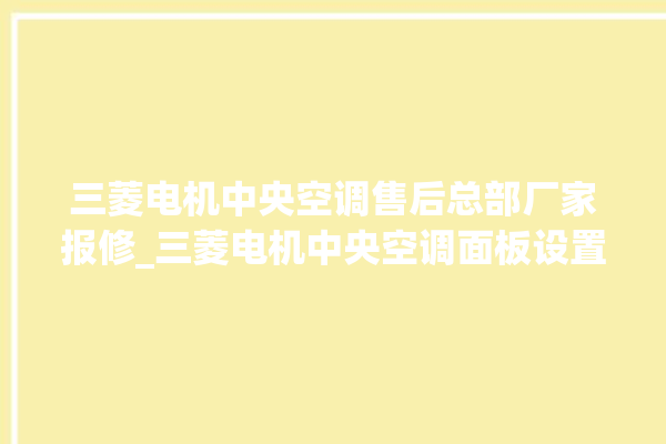 三菱电机中央空调售后总部厂家报修_三菱电机中央空调面板设置 。中央空调