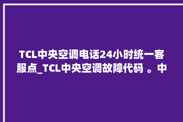 TCL中央空调电话24小时统一客服点_TCL中央空调故障代码 。中央空调