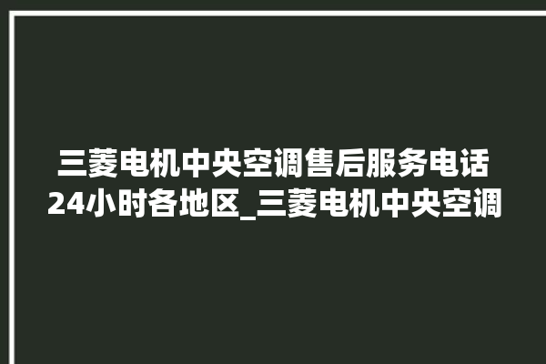 三菱电机中央空调售后服务电话24小时各地区_三菱电机中央空调故障代码 。中央空调