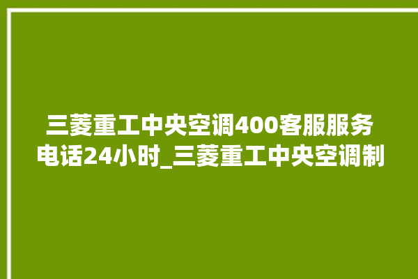 三菱重工中央空调400客服服务电话24小时_三菱重工中央空调制冷效果不好原因 。三菱重工