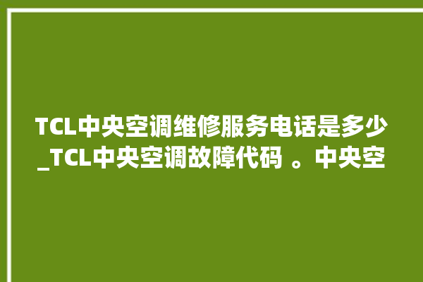 TCL中央空调维修服务电话是多少_TCL中央空调故障代码 。中央空调