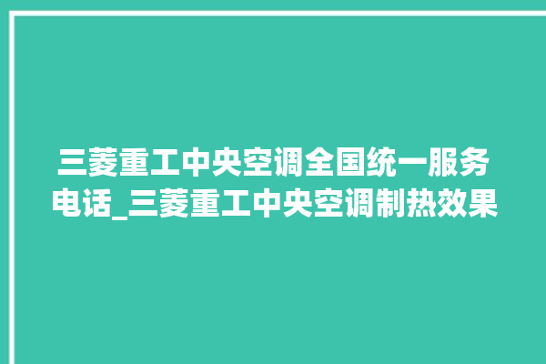 三菱重工中央空调全国统一服务电话_三菱重工中央空调制热效果不好原因 。中央空调