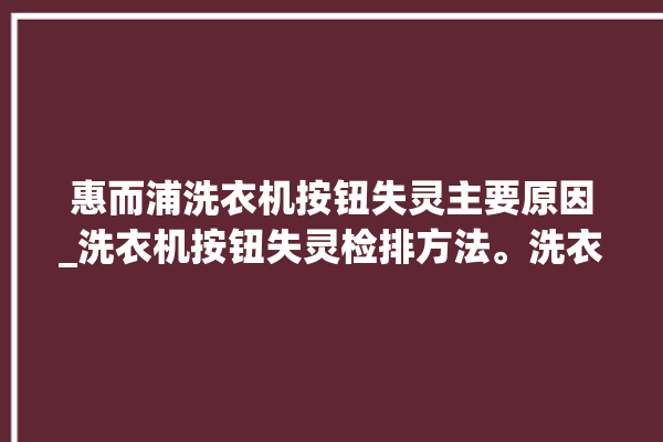 惠而浦洗衣机按钮失灵主要原因_洗衣机按钮失灵检排方法。洗衣机_按钮