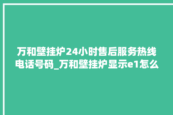 万和壁挂炉24小时售后服务热线电话号码_万和壁挂炉显示e1怎么办 。壁挂炉