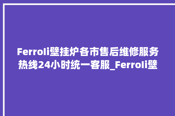 FerroIi壁挂炉各市售后维修服务热线24小时统一客服_FerroIi壁挂炉er闪烁 。客服