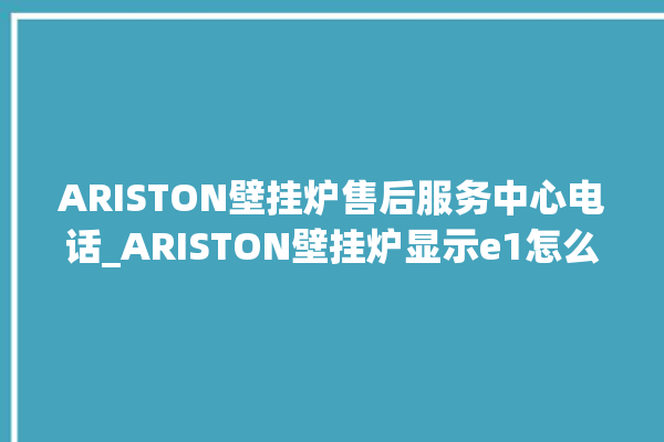 ARISTON壁挂炉售后服务中心电话_ARISTON壁挂炉显示e1怎么办 。壁挂炉