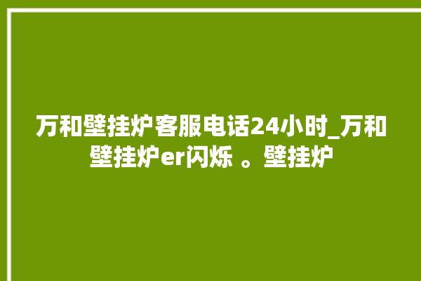 万和壁挂炉客服电话24小时_万和壁挂炉er闪烁 。壁挂炉