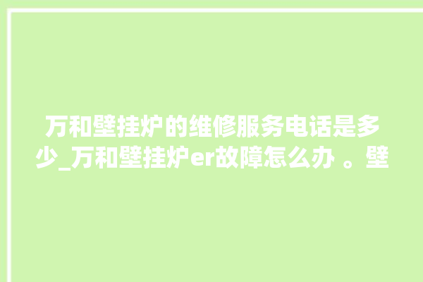 万和壁挂炉的维修服务电话是多少_万和壁挂炉er故障怎么办 。壁挂炉