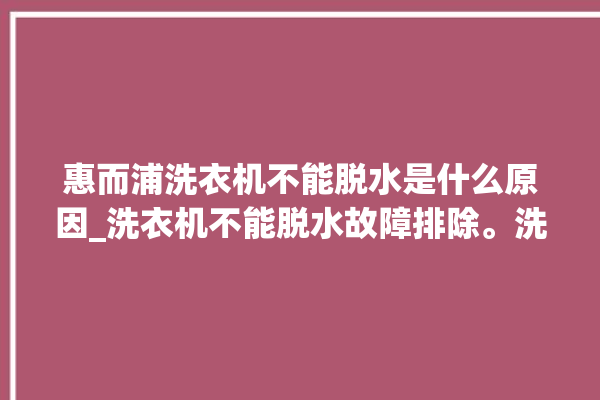 惠而浦洗衣机不能脱水是什么原因_洗衣机不能脱水故障排除。洗衣机_故障排除