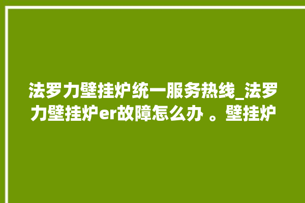 法罗力壁挂炉统一服务热线_法罗力壁挂炉er故障怎么办 。壁挂炉