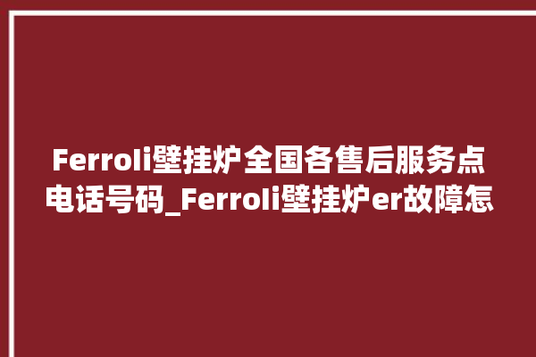 FerroIi壁挂炉全国各售后服务点电话号码_FerroIi壁挂炉er故障怎么办 。壁挂炉