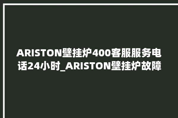 ARISTON壁挂炉400客服服务电话24小时_ARISTON壁挂炉故障代码说明 。客服