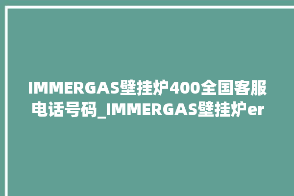 IMMERGAS壁挂炉400全国客服电话号码_IMMERGAS壁挂炉er故障怎么办 。客服