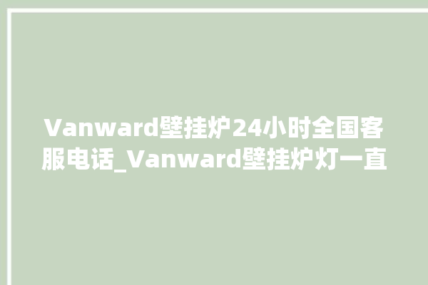 Vanward壁挂炉24小时全国客服电话_Vanward壁挂炉灯一直闪烁 。壁挂炉