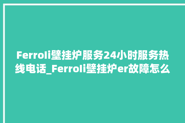 FerroIi壁挂炉服务24小时服务热线电话_FerroIi壁挂炉er故障怎么办 。壁挂炉