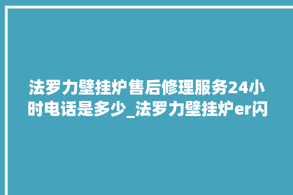 法罗力壁挂炉售后修理服务24小时电话是多少_法罗力壁挂炉er闪烁 。壁挂炉