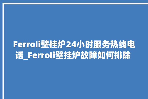 FerroIi壁挂炉24小时服务热线电话_FerroIi壁挂炉故障如何排除 。壁挂炉