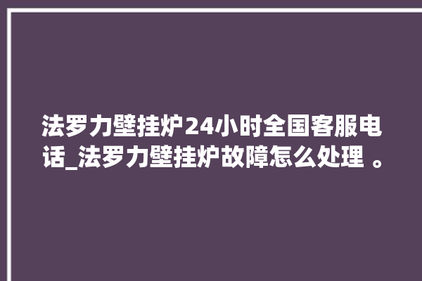 法罗力壁挂炉24小时全国客服电话_法罗力壁挂炉故障怎么处理 。壁挂炉