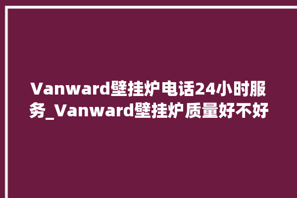 Vanward壁挂炉电话24小时服务_Vanward壁挂炉质量好不好 。壁挂炉