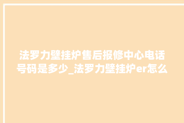 法罗力壁挂炉售后报修中心电话号码是多少_法罗力壁挂炉er怎么恢复 。壁挂炉