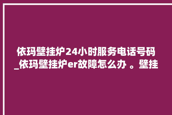 依玛壁挂炉24小时服务电话号码_依玛壁挂炉er故障怎么办 。壁挂炉