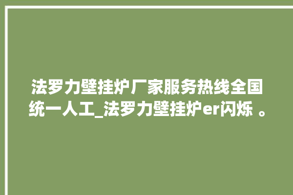 法罗力壁挂炉厂家服务热线全国统一人工_法罗力壁挂炉er闪烁 。壁挂炉