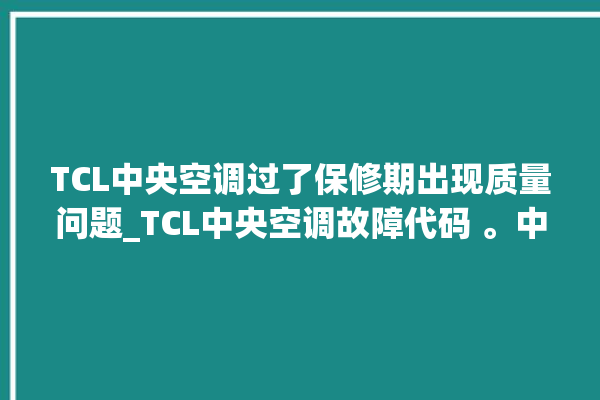 TCL中央空调过了保修期出现质量问题_TCL中央空调故障代码 。中央空调