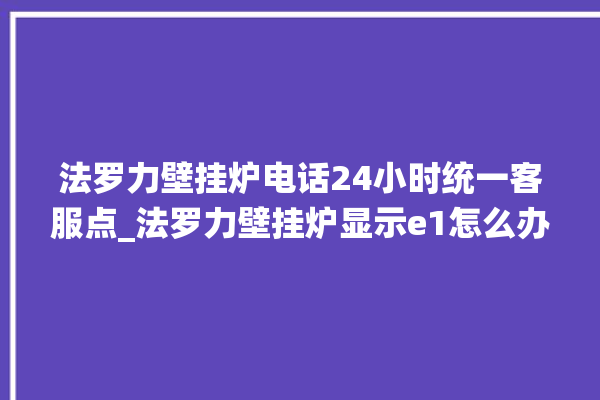 法罗力壁挂炉电话24小时统一客服点_法罗力壁挂炉显示e1怎么办 。客服