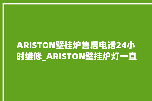 ARISTON壁挂炉售后电话24小时维修_ARISTON壁挂炉灯一直闪烁 。壁挂炉