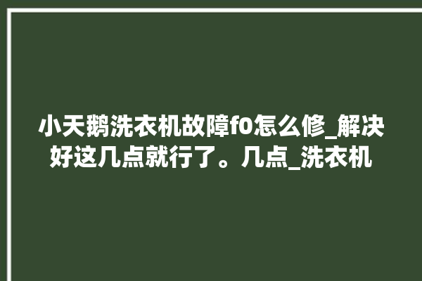 小天鹅洗衣机故障f0怎么修_解决好这几点就行了。几点_洗衣机