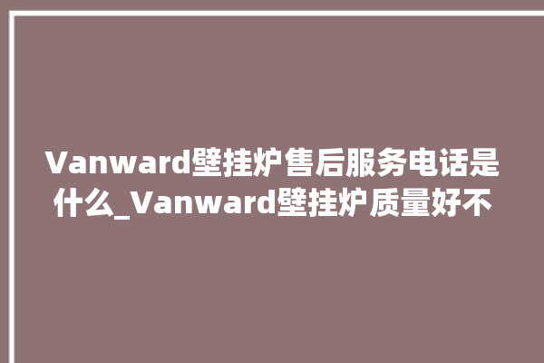 Vanward壁挂炉售后服务电话是什么_Vanward壁挂炉质量好不好 。壁挂炉