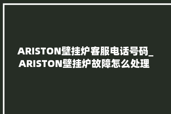 ARISTON壁挂炉客服电话号码_ARISTON壁挂炉故障怎么处理 。客服