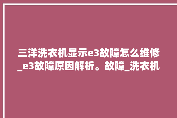 三洋洗衣机显示e3故障怎么维修_e3故障原因解析。故障_洗衣机