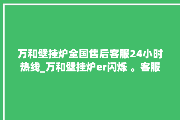 万和壁挂炉全国售后客服24小时热线_万和壁挂炉er闪烁 。客服