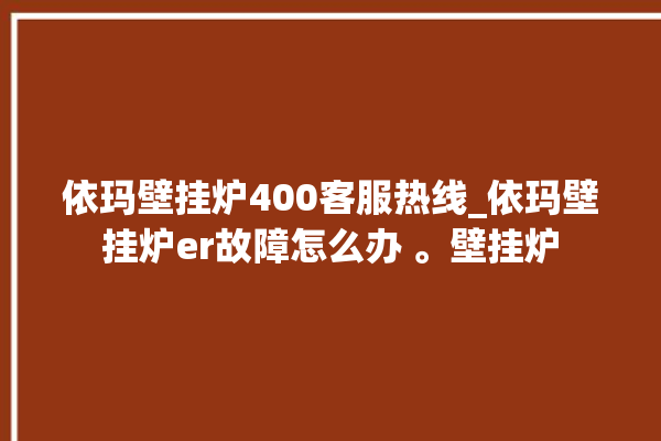 依玛壁挂炉400客服热线_依玛壁挂炉er故障怎么办 。壁挂炉