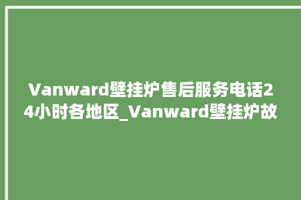 Vanward壁挂炉售后服务电话24小时各地区_Vanward壁挂炉故障怎么处理 。壁挂炉