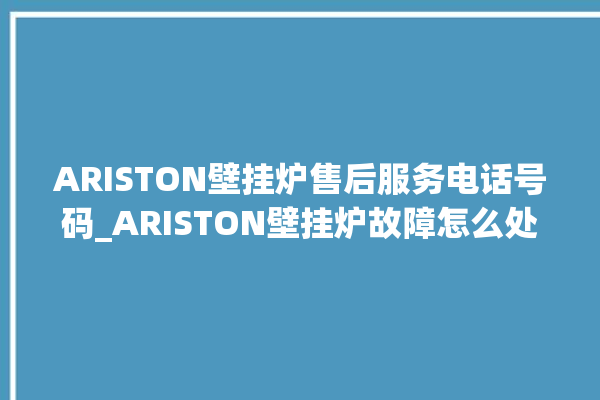 ARISTON壁挂炉售后服务电话号码_ARISTON壁挂炉故障怎么处理 。壁挂炉